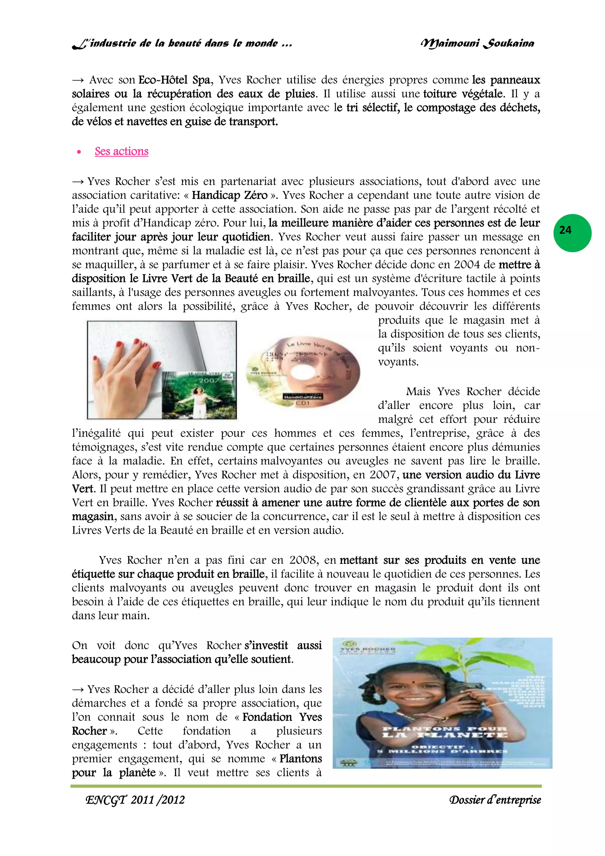 L’industrie de la beauté dans le monde …

Maimouni Soukaina

→ Avec son Eco-Hôtel Spa, Yves Rocher utilise des énergies propres comme les panneaux
solaires ou la récupération des eaux de pluies. Il utilise aussi une toiture végétale. Il y a
également une gestion écologique importante avec le tri sélectif, le compostage des déchets,
de vélos et navettes en guise de transport.
Ses actions
→ Yves Rocher s’est mis en partenariat avec plusieurs associations, tout d'abord avec une
association caritative: « Handicap Zéro ». Yves Rocher a cependant une toute autre vision de
l’aide qu’il peut apporter à cette association. Son aide ne passe pas par de l’argent récolté et
mis à profit d’Handicap zéro. Pour lui, la meilleure manière d’aider ces personnes est de leur
faciliter jour après jour leur quotidien. Yves Rocher veut aussi faire passer un message en
montrant que, même si la maladie est là, ce n’est pas pour ça que ces personnes renoncent à
se maquiller, à se parfumer et à se faire plaisir. Yves Rocher décide donc en 2004 de mettre à
disposition le Livre Vert de la Beauté en braille, qui est un système d'écriture tactile à points
saillants, à l'usage des personnes aveugles ou fortement malvoyantes. Tous ces hommes et ces
femmes ont alors la possibilité, grâce à Yves Rocher, de pouvoir découvrir les différents
produits que le magasin met à
la disposition de tous ses clients,
qu’ils soient voyants ou nonvoyants.
Mais Yves Rocher décide
d’aller encore plus loin, car
malgré cet effort pour réduire
l’inégalité qui peut exister pour ces hommes et ces femmes, l’entreprise, grâce à des
témoignages, s’est vite rendue compte que certaines personnes étaient encore plus démunies
face à la maladie. En effet, certains malvoyantes ou aveugles ne savent pas lire le braille.
Alors, pour y remédier, Yves Rocher met à disposition, en 2007, une version audio du Livre
Vert. Il peut mettre en place cette version audio de par son succès grandissant grâce au Livre
Vert en braille. Yves Rocher réussit à amener une autre forme de clientèle aux portes de son
magasin, sans avoir à se soucier de la concurrence, car il est le seul à mettre à disposition ces
Livres Verts de la Beauté en braille et en version audio.
Yves Rocher n’en a pas fini car en 2008, en mettant sur ses produits en vente une
étiquette sur chaque produit en braille, il facilite à nouveau le quotidien de ces personnes. Les
clients malvoyants ou aveugles peuvent donc trouver en magasin le produit dont ils ont
besoin à l’aide de ces étiquettes en braille, qui leur indique le nom du produit qu’ils tiennent
dans leur main.
On voit donc qu’Yves Rocher s’investit aussi
beaucoup pour l’association qu’elle soutient.
→ Yves Rocher a décidé d’aller plus loin dans les
démarches et a fondé sa propre association, que
l’on connait sous le nom de « Fondation Yves
Rocher ».
Cette
fondation
a
plusieurs
engagements : tout d’abord, Yves Rocher a un
premier engagement, qui se nomme « Plantons
pour la planète ». Il veut mettre ses clients à

ENCGT 2011 /2012

Dossier d’entreprise

24

 
