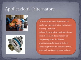 Un alternatore è un dispositivo che
trasforma energia cinetica (rotazione)
in energia elettrica.
In linea di principio è costituito da una
spira che viene fatta ruotare in un
campo magnetico. La diversa
orientazione della spira fa sì che il
flusso magnetico vari continuamente,
generando così una corrente indotta.
 