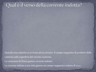 Quando una calamita si avvicina ad un circuito, il campo magnetico B prodotto dalla
calamita sulla superficie del circuito aumenta.
La variazione di flusso genera corrente indotta.
La corrente indotta a sua volta genera un campo magnetico indotto B indotto.
 
