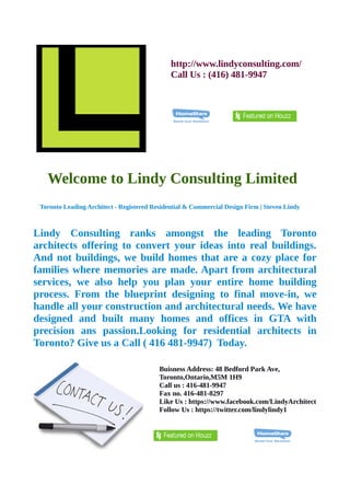 http://www.lindyconsulting.com/ 
Call Us : (416) 481-9947 
Welcome to Lindy Consulting Limited 
Toronto Leading Architect - Registered Residential & Commercial Design Firm | Steven Lindy 
Lindy Consulting ranks amongst the leading Toronto 
architects offering to convert your ideas into real buildings. 
And not buildings, we build homes that are a cozy place for 
families where memories are made. Apart from architectural 
services, we also help you plan your entire home building 
process. From the blueprint designing to final move-in, we 
handle all your construction and architectural needs. We have 
designed and built many homes and offices in GTA with 
precision ans passion.Looking for residential architects in 
Toronto? Give us a Call ( 416 481-9947) Today. 
Buisness Address: 48 Bedford Park Ave, 
Toronto,Ontario,M5M 1H9 
Call us : 416-481-9947 
Fax no. 416-481-8297 
Like Us : https://www.facebook.com/LindyArchitect 
Follow Us : https://twitter.com/lindylindy1 
 