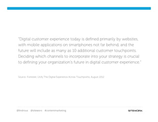 @lindroux @siteworx #contentmarketing
“Digital customer experience today is deﬁned primarily by websites,
with mobile applications on smartphones not far behind, and the
future will include as many as 10 additional customer touchpoints.
Deciding which channels to incorporate into your strategy is crucial
to deﬁning your organization's future in digital customer experience.”
Source: Forrester, Unify The Digital Experience Across Touchpoints, August 2012
 