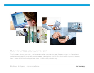 @lindroux @siteworx #contentmarketing
MULTI-CHANNEL DIGITAL STRATEGY
The Company should own every touchpoint along the customer journey. Mapping content to channel and
market segment speciﬁc goals will result in greater immersion in the brand, and ultimately higher conversion
rates. Create once, publish everywhere, but in a contextually relevant way.
 