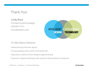 @lindroux @siteworx #contentmarketing
§  Award-winning interactive agency
§  Strong qualifying track record in the Global 500
§  Specialize in audience driven design & digital branding
§  Expertise in digital marketing & sales systems implementation & integration
A Little About Siteworx
Thank You!
Lindy Roux
Principal Content Strategist
(703) 657-1317
lroux@siteworx.com
 
