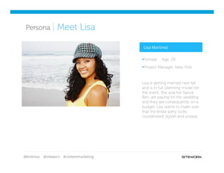 @lindroux @siteworx #contentmarketing
Competitive
ArtifactsPersona | Meet Lisa
§ Female Age: 29
§ Project Manager, New York
Lisa is getting married next fall
and is in full ‘planning-mode’ for
the event. She and her ﬁancé,
Ben, are paying for the wedding
and they are consequently on a
budget. Lisa wants to make sure
that the bridal party looks
coordinated, stylish and unique.
Lisa Martinez
 