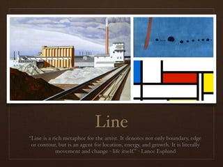 Line
“Line is a rich metaphor for the artist. It denotes not only boundary, edge
 or contour, but is an agent for location, energy, and growth. It is literally
             movement and change - life itself.” - Lance Esplund
 