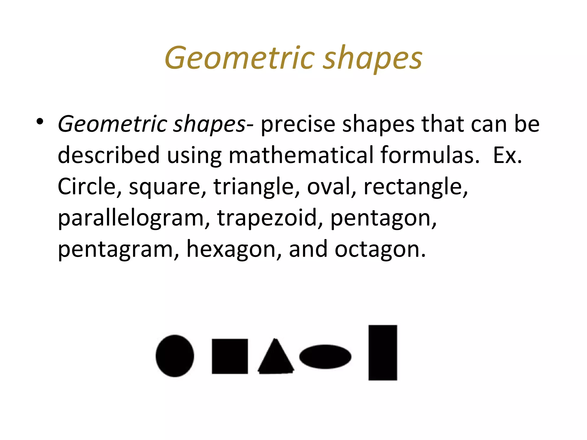 Geometric shapes
• Geometric shapes- precise shapes that can be
  described using mathematical formulas. Ex.
  Circle, square, triangle, oval, rectangle,
  parallelogram, trapezoid, pentagon,
  pentagram, hexagon, and octagon.
 