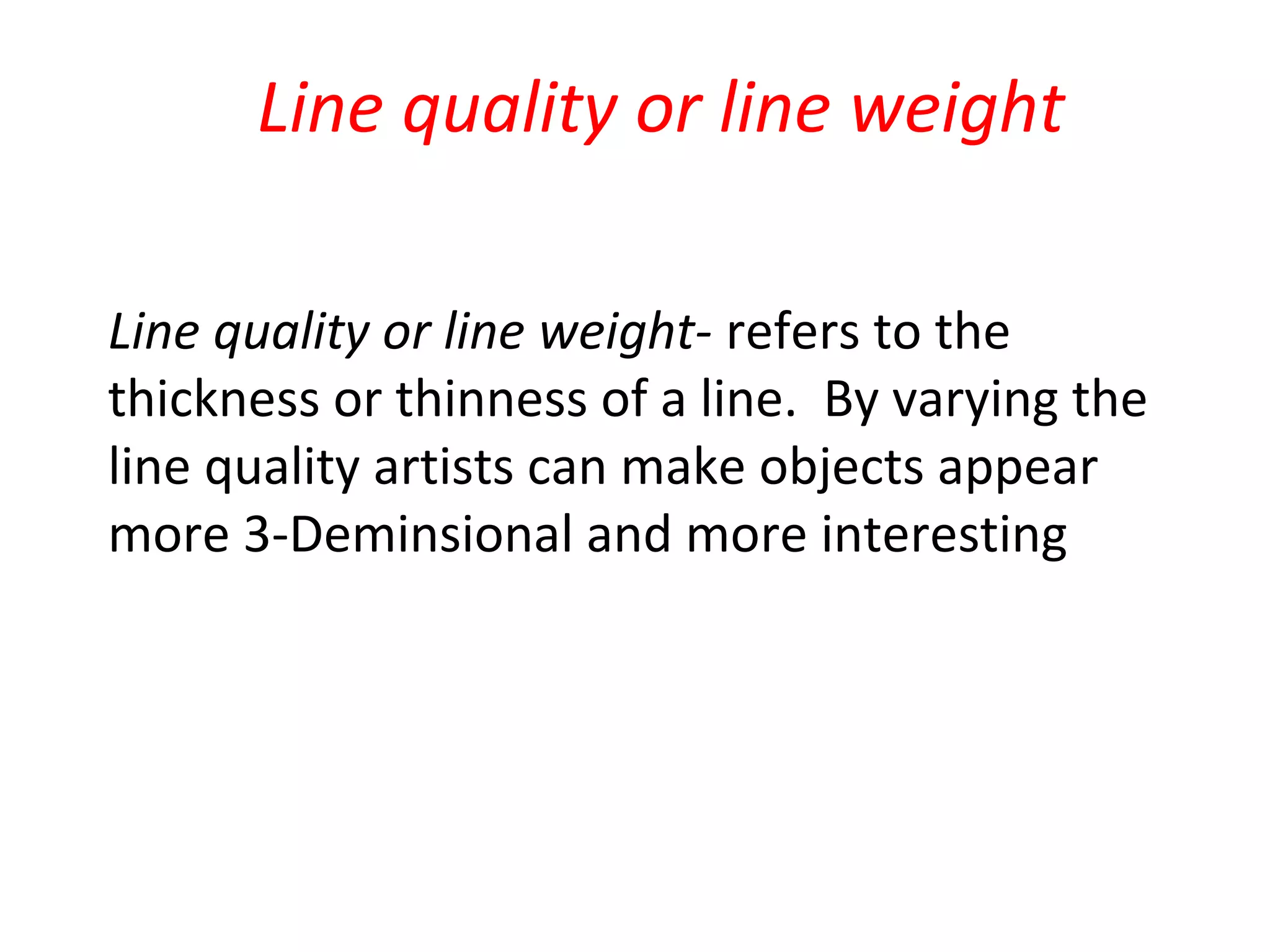 Line quality or line weight

Line quality or line weight- refers to the
thickness or thinness of a line. By varying the
line quality artists can make objects appear
more 3-Deminsional and more interesting
 