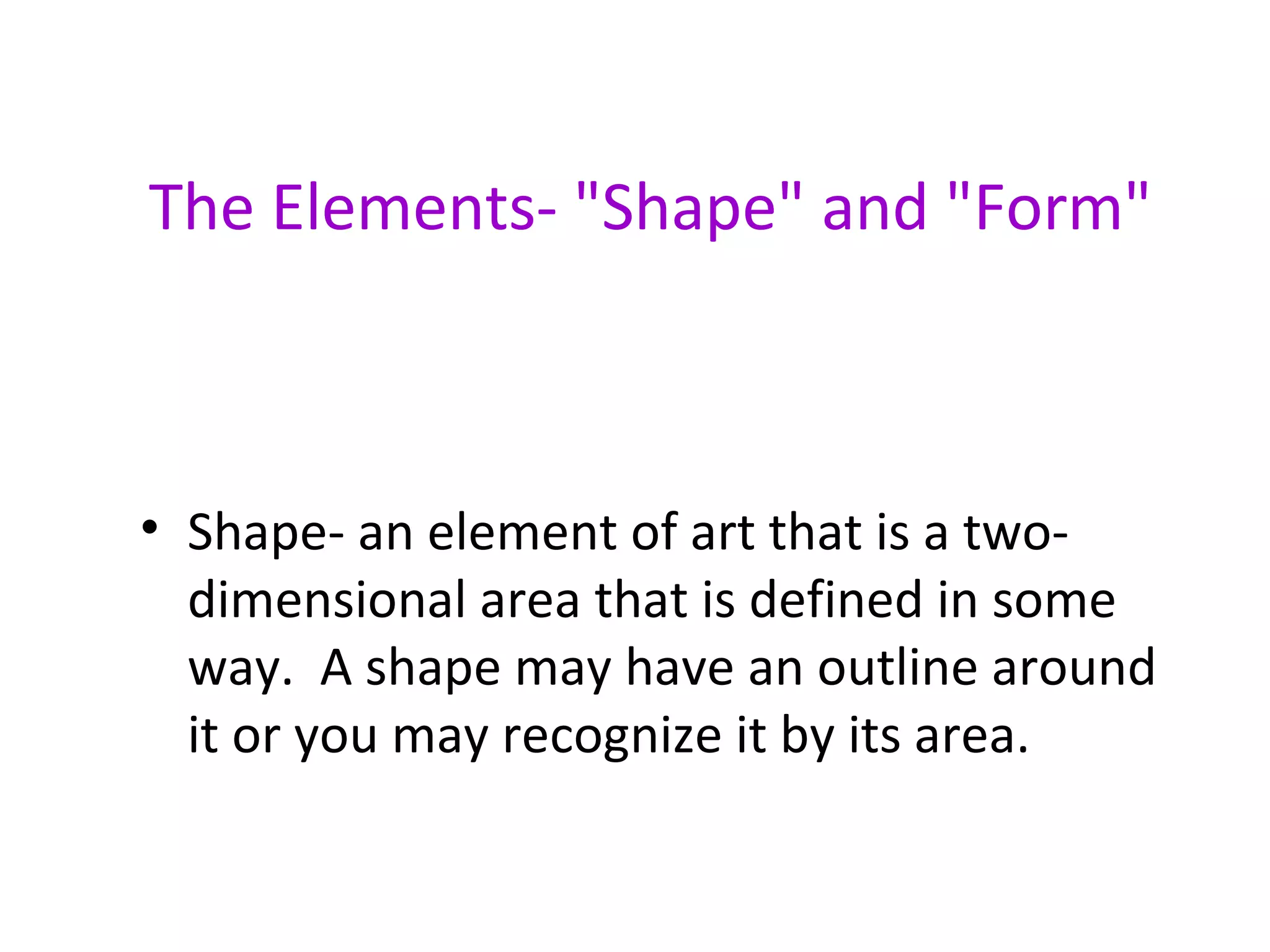 The Elements- "Shape" and "Form"



• Shape- an element of art that is a two-
  dimensional area that is defined in some
  way. A shape may have an outline around
  it or you may recognize it by its area.
 