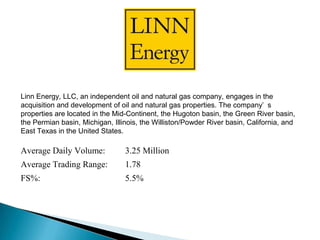Linn Energy, LLC, an independent oil and natural gas company, engages in the
acquisition and development of oil and natural gas properties. The company’ s
properties are located in the Mid-Continent, the Hugoton basin, the Green River
basin, the Permian basin, Michigan, Illinois, the Williston/Powder River
basin, California, and East Texas in the United States.
Average Daily Volume: 3.25 Million
Average Trading Range: 1.78
FS%: 5.5%
Insert Co. Image
 