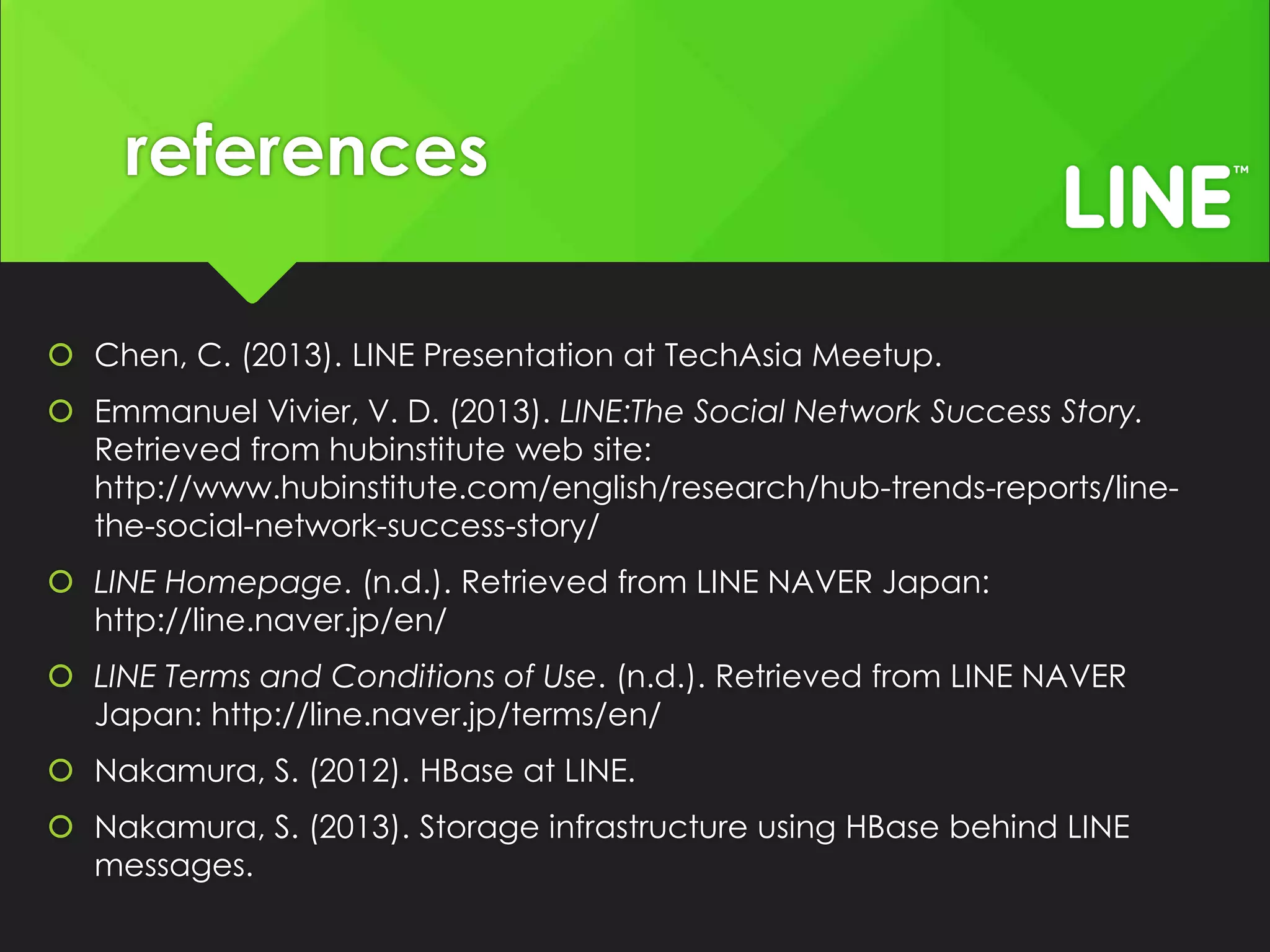 references
Chen, C. (2013). LINE Presentation at TechAsia Meetup.
Emmanuel Vivier, V. D. (2013). LINE:The Social Network Success Story.
Retrieved from hubinstitute web site:
http://www.hubinstitute.com/english/research/hub-trends-reports/linethe-social-network-success-story/
LINE Homepage. (n.d.). Retrieved from LINE NAVER Japan:
http://line.naver.jp/en/
LINE Terms and Conditions of Use. (n.d.). Retrieved from LINE NAVER
Japan: http://line.naver.jp/terms/en/
Nakamura, S. (2012). HBase at LINE.
Nakamura, S. (2013). Storage infrastructure using HBase behind LINE
messages.