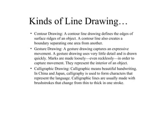 Kinds of Line Drawing…
• Contour Drawing: A contour line drawing defines the edges of
surface ridges of an object. A conto...
