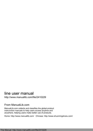 line user manual
http://www.manuallib.com/file/2410229
From ManualLib.com
ManualLib.com collects and classifies the global product
instrunction manuals to help users access anytime and
anywhere, helping users make better use of products.
Home: http://www.manuallib.com/ Chinese: http://www.shuomingshuku.com/
This Manual: http://www.manuallib.com/file/2410229
 