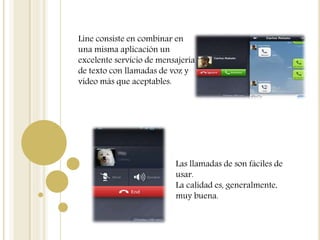 Line consiste en combinar en
una misma aplicación un
excelente servicio de mensajería
de texto con llamadas de voz y
vídeo más que aceptables.
Las llamadas de son fáciles de
usar.
La calidad es, generalmente,
muy buena.