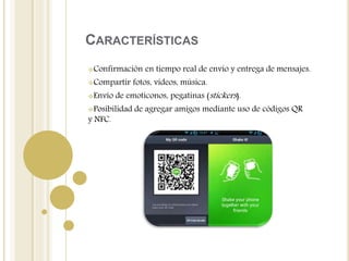 CARACTERÍSTICAS
Confirmación en tiempo real de envío y entrega de mensajes.
Compartir fotos, vídeos, música.
Envío de emoticonos, pegatinas (stickers).
Posibilidad de agregar amigos mediante uso de códigos QR
y NFC.