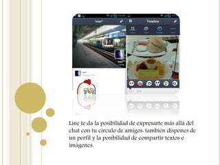 Line te da la posibilidad de expresarte más allá del
chat con tu círculo de amigos: también dispones de
un perfil y la posibilidad de compartir textos e
imágenes.