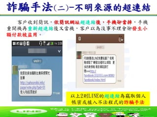 台南營運處資通科
詐騙手法(二)-不明來源的超連結
以上2則LINE的超連結為竊取個人
帳密或植入不法程式的詐騙手法
客戶收到簡訊，依簡訊網址超連結後，手機卻當掉，手機
重開機再重新超連結後又當機，客戶以為沒事不理會卻發生小
額付款被盜用。
 