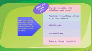 Envío de mensajes de texto
individuales o por grupos
Adjunto de fotos, vídeos y archivos
en tus conversaciones
Videollamadas
Llamadas de voz
Graciosos stickers y emoticonos
LINE, en su versión
para Windows, es
capaz de hacer
casi lo mismo que
en su versión móvil,
es decir:
 