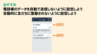 おすすめ
電話帳のデータを自動で送信しないように設定しよう
自動的に友だちに登録されないように設定しよう
←OFF!
←OFF!
 
