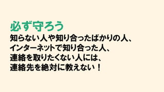 必ず守ろう
知らない人や知り合ったばかりの人、
インターネットで知り合った人、
連絡を取りたくない人には、
連絡先を絶対に教えない！
 