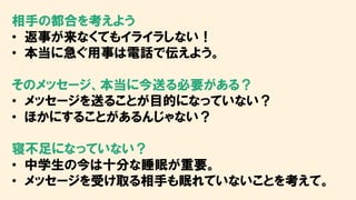 相手の都合を考えよう
• 返事が来なくてもイライラしない！
• 本当に急ぐ用事は電話で伝えよう。
そのメッセージ、本当に今送る必要がある？
• メッセージを送ることが目的になっていない？
• ほかにすることがあるんじゃない？
寝不足になっていない？
• 中学生の今は十分な睡眠が重要。
• メッセージを受け取る相手も眠れていないことを考えて。
 