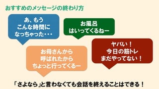 おすすめのメッセージの終わり方
あ、もう
こんな時間に
なっちゃった・・・
お風呂
はいってくるねー
お母さんから
呼ばれたから
ちょっと行ってくるー
ヤバい！
今日の筋トレ
まだやってない！
「さよなら」と言わなくても会話を終えることはできる！
 