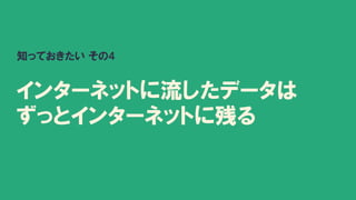 知っておきたい その4
インターネットに流したデータは
ずっとインターネットに残る
 