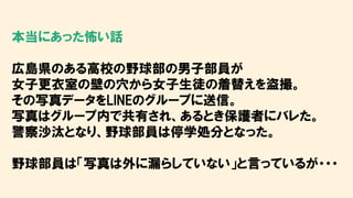 本当にあった怖い話
広島県のある高校の野球部の男子部員が
女子更衣室の壁の穴から女子生徒の着替えを盗撮。
その写真データをLINEのグループに送信。
写真はグループ内で共有され、あるとき保護者にバレた。
警察沙汰となり、野球部員は停学処分となった。
野球部員は「写真は外に漏らしていない」と言っているが・・・
 