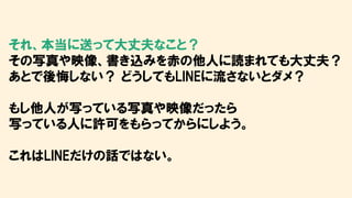 それ、本当に送って大丈夫なこと？
その写真や映像、書き込みを赤の他人に読まれても大丈夫？
あとで後悔しない？ どうしてもLINEに流さないとダメ？
もし他人が写っている写真や映像だったら
写っている人に許可をもらってからにしよう。
これはLINEだけの話ではない。
 