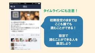 タイムラインにも注意！
初期設定のままでは
ここも誰でも
読むことができる！
設定で
読むことができる人を
限定しよう
 