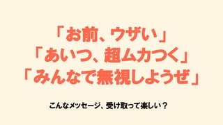 「お前、ウザい」
「あいつ、超ムカつく」
「みんなで無視しようぜ」
こんなメッセージ、受け取って楽しい？
 