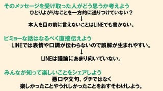 そのメッセージを受け取った人がどう思うか考えよう
ひとりよがりなことを一方的に送りつけていない？
↓
本人を目の前に言えないことはLINEでも書かない。
ビミョーな話はなるべく直接伝えよう
LINEでは表情や口調が伝わらないので誤解が生まれやすい。
↓
LINEは議論にあまり向いていない。
みんなが知って楽しいことをシェアしよう
悪口や文句、グチではなく
楽しかったことやうれしかったことをおすそわけしよう。
 
