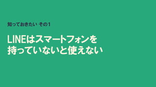 知っておきたい その１
LINEはスマートフォンを
持っていないと使えない
 