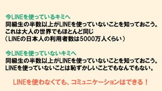 今LINEを使っているキミへ
同級生の半数以上がLINEを使っていないことを知っておこう。
これは大人の世界でもほとんど同じ
（LINEの日本人の利用者数は5000万人くらい）
今LINEを使っていないキミへ
同級生の半数以上がLINEを使っていないことを知っておこう。
LINEを使っていないことは恥ずかしいことでもなんでもない。
LINEを使わなくても、コミュニケーションはできる！
 