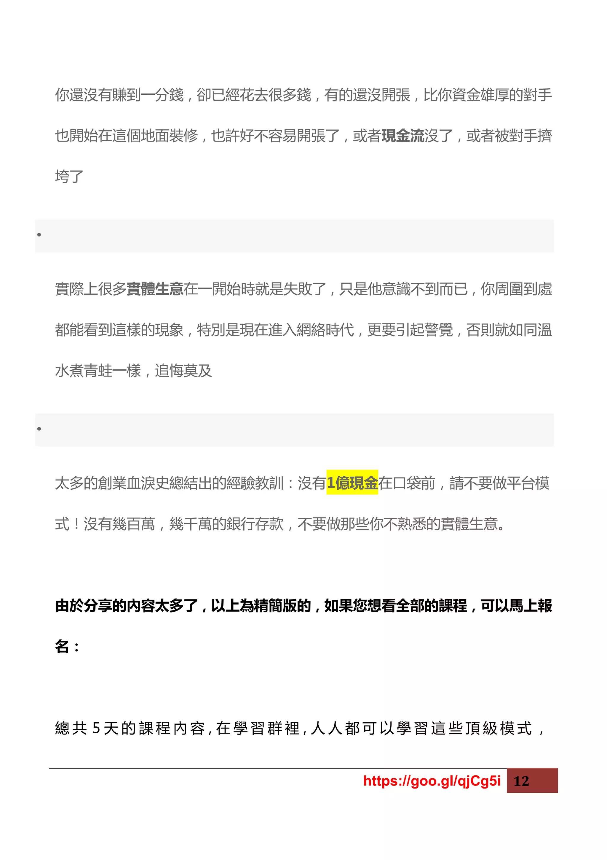 https://goo.gl/qjCg5i 12
你還沒有賺到一分錢，卻已經花去很多錢，有的還沒開張，比你資金雄厚的對手
也開始在這個地面裝修，也許好不容易開張了，或者現金流沒了，或者被對手擠
垮了
•
實際上很多實體生意在一開始時就是失敗了，只是他意識不到而已，你周圍到處
都能看到這樣的現象，特別是現在進入網絡時代，更要引起警覺，否則就如同溫
水煮青蛙一樣，追悔莫及
•
太多的創業血淚史總結出的經驗教訓：沒有1億現金在口袋前，請不要做平台模
式！沒有幾百萬，幾千萬的銀行存款，不要做那些你不熟悉的實體生意。
由於分享的內容太多了，以上為精簡版的，如果您想看全部的課程，可以馬上報
名：
總 共 5 天 的 課 程 內 容，在 學 習 群 裡，人 人 都 可 以 學 習 這 些 頂 級 模 式 ，
 
