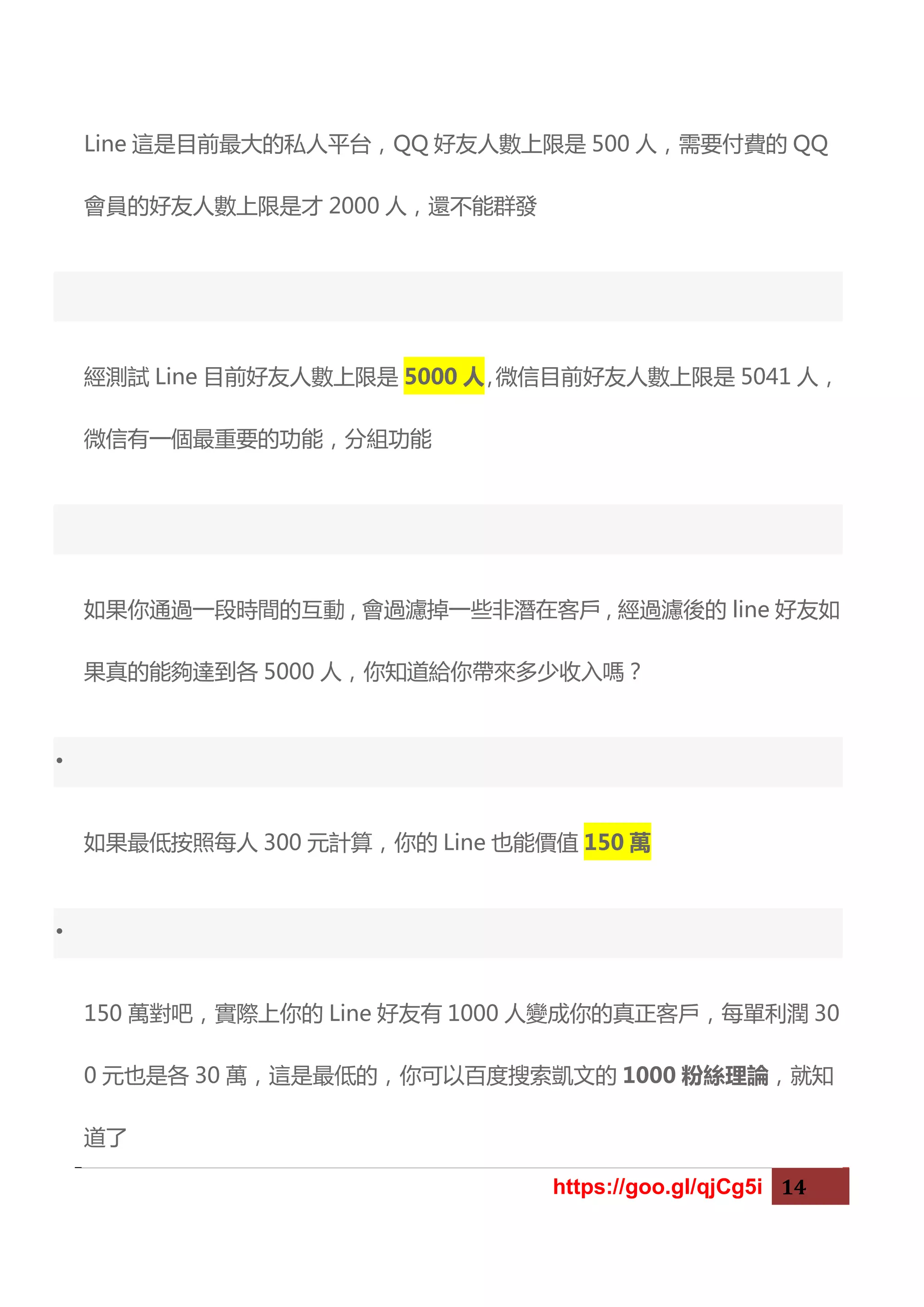 https://goo.gl/qjCg5i 14
Line 這是目前最大的私人平台，QQ 好友人數上限是 500 人，需要付費的 QQ
會員的好友人數上限是才 2000 人，還不能群發
經測試 Line 目前好友人數上限是 5000 人，微信目前好友人數上限是 5041 人，
微信有一個最重要的功能，分組功能
如果你通過一段時間的互動，會過濾掉一些非潛在客戶，經過濾後的 line 好友如
果真的能夠達到各 5000 人，你知道給你帶來多少收入嗎？
•
如果最低按照每人 300 元計算，你的 Line 也能價值 150 萬
•
150 萬對吧，實際上你的 Line 好友有 1000 人變成你的真正客戶，每單利潤 30
0 元也是各 30 萬，這是最低的，你可以百度搜索凱文的 1000 粉絲理論，就知
道了
 