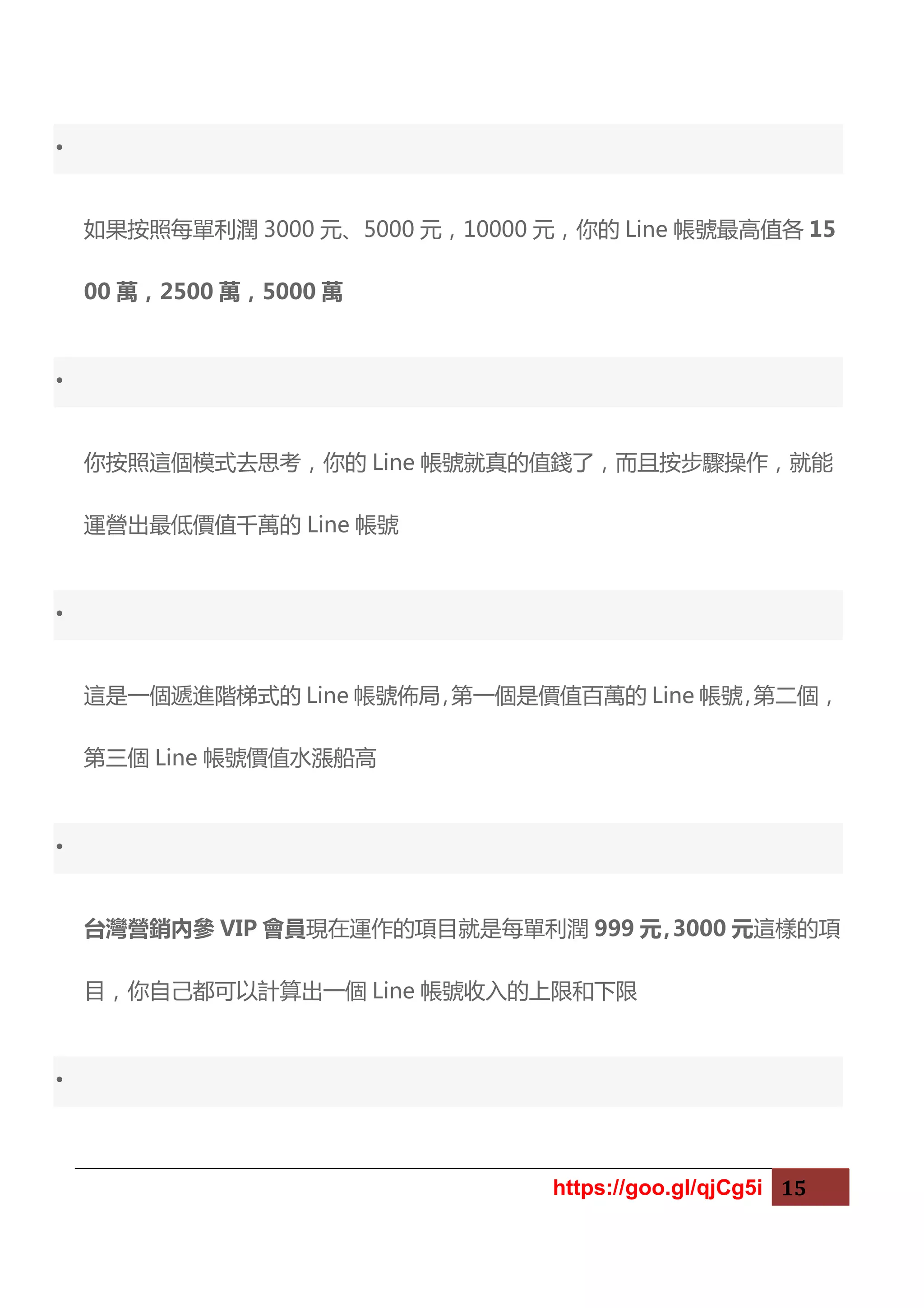 https://goo.gl/qjCg5i 15
•
如果按照每單利潤 3000 元、5000 元，10000 元，你的 Line 帳號最高值各 15
00 萬，2500 萬，5000 萬
•
你按照這個模式去思考，你的 Line 帳號就真的值錢了，而且按步驟操作，就能
運營出最低價值千萬的 Line 帳號
•
這是一個遞進階梯式的 Line 帳號佈局，第一個是價值百萬的 Line 帳號，第二個，
第三個 Line 帳號價值水漲船高
•
台灣營銷內參 VIP 會員現在運作的項目就是每單利潤 999 元，3000 元這樣的項
目，你自己都可以計算出一個 Line 帳號收入的上限和下限
•
 