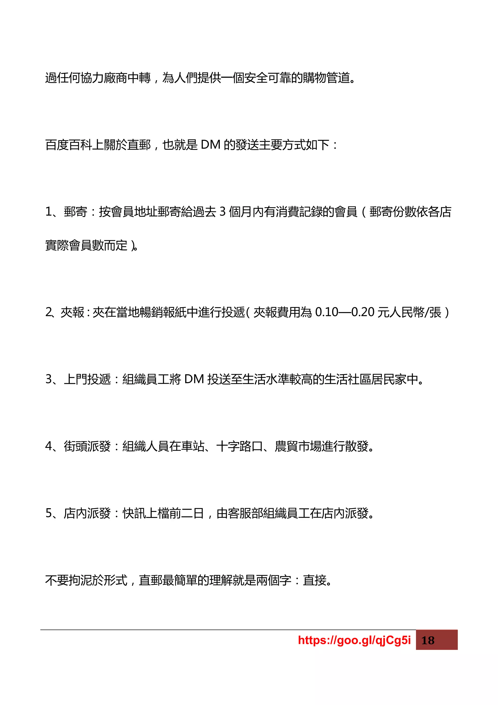https://goo.gl/qjCg5i 18
過任何協力廠商中轉，為人們提供一個安全可靠的購物管道。
百度百科上關於直郵，也就是 DM 的發送主要方式如下：
1、郵寄：按會員地址郵寄給過去 3 個月內有消費記錄的會員（郵寄份數依各店
實際會員數而定）。
2、夾報：夾在當地暢銷報紙中進行投遞（夾報費用為 0.10—0.20 元人民幣/張）
3、上門投遞：組織員工將 DM 投送至生活水準較高的生活社區居民家中。
4、街頭派發：組織人員在車站、十字路口、農貿市場進行散發。
5、店內派發：快訊上檔前二日，由客服部組織員工在店內派發。
不要拘泥於形式，直郵最簡單的理解就是兩個字：直接。
 