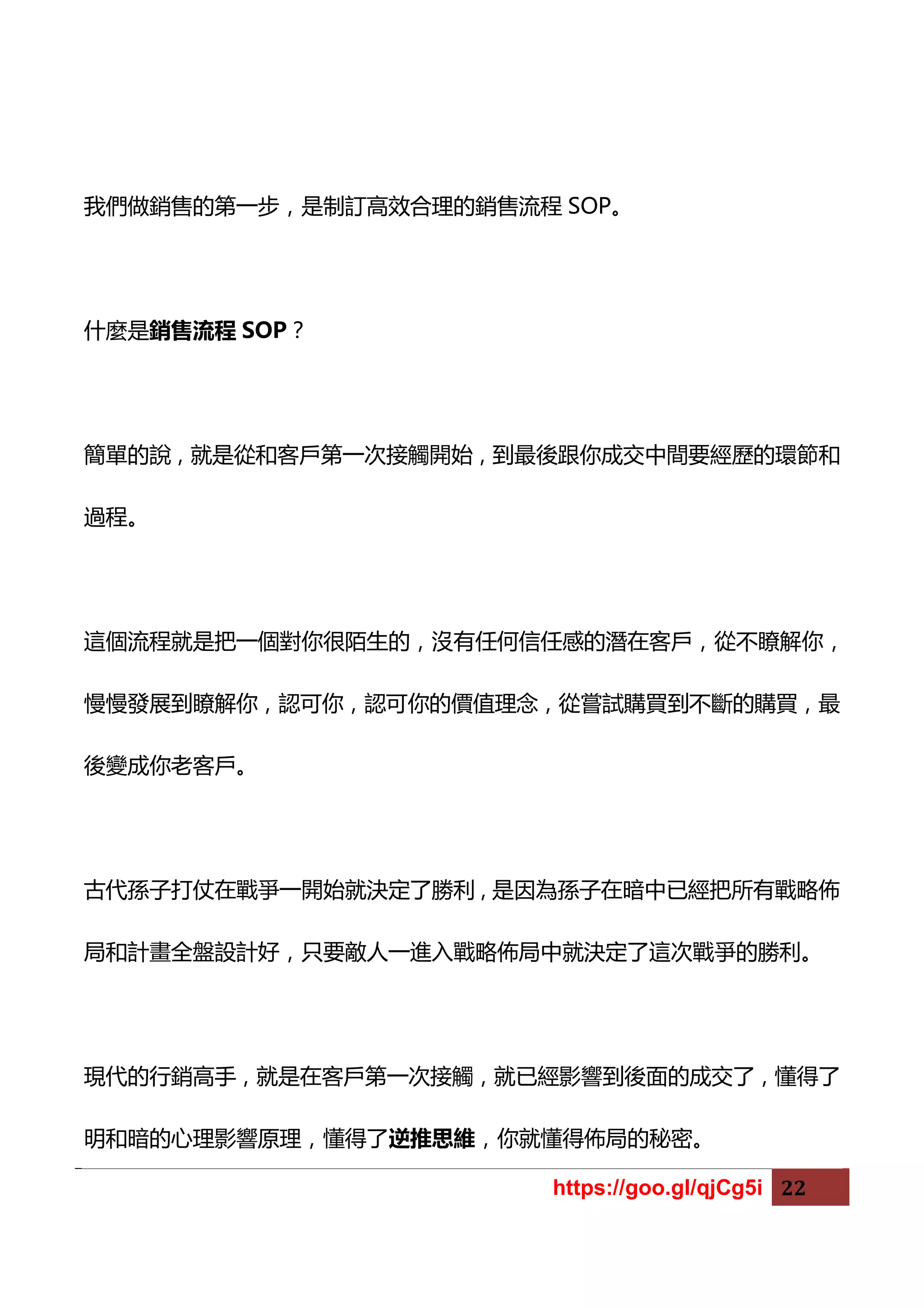 https://goo.gl/qjCg5i 22
我們做銷售的第一步，是制訂高效合理的銷售流程 SOP。
什麼是銷售流程 SOP？
簡單的說，就是從和客戶第一次接觸開始，到最後跟你成交中間要經歷的環節和
過程。
這個流程就是把一個對你很陌生的，沒有任何信任感的潛在客戶，從不瞭解你，
慢慢發展到瞭解你，認可你，認可你的價值理念，從嘗試購買到不斷的購買，最
後變成你老客戶。
古代孫子打仗在戰爭一開始就決定了勝利，是因為孫子在暗中已經把所有戰略佈
局和計畫全盤設計好，只要敵人一進入戰略佈局中就決定了這次戰爭的勝利。
現代的行銷高手，就是在客戶第一次接觸，就已經影響到後面的成交了，懂得了
明和暗的心理影響原理，懂得了逆推思維，你就懂得佈局的秘密。
 