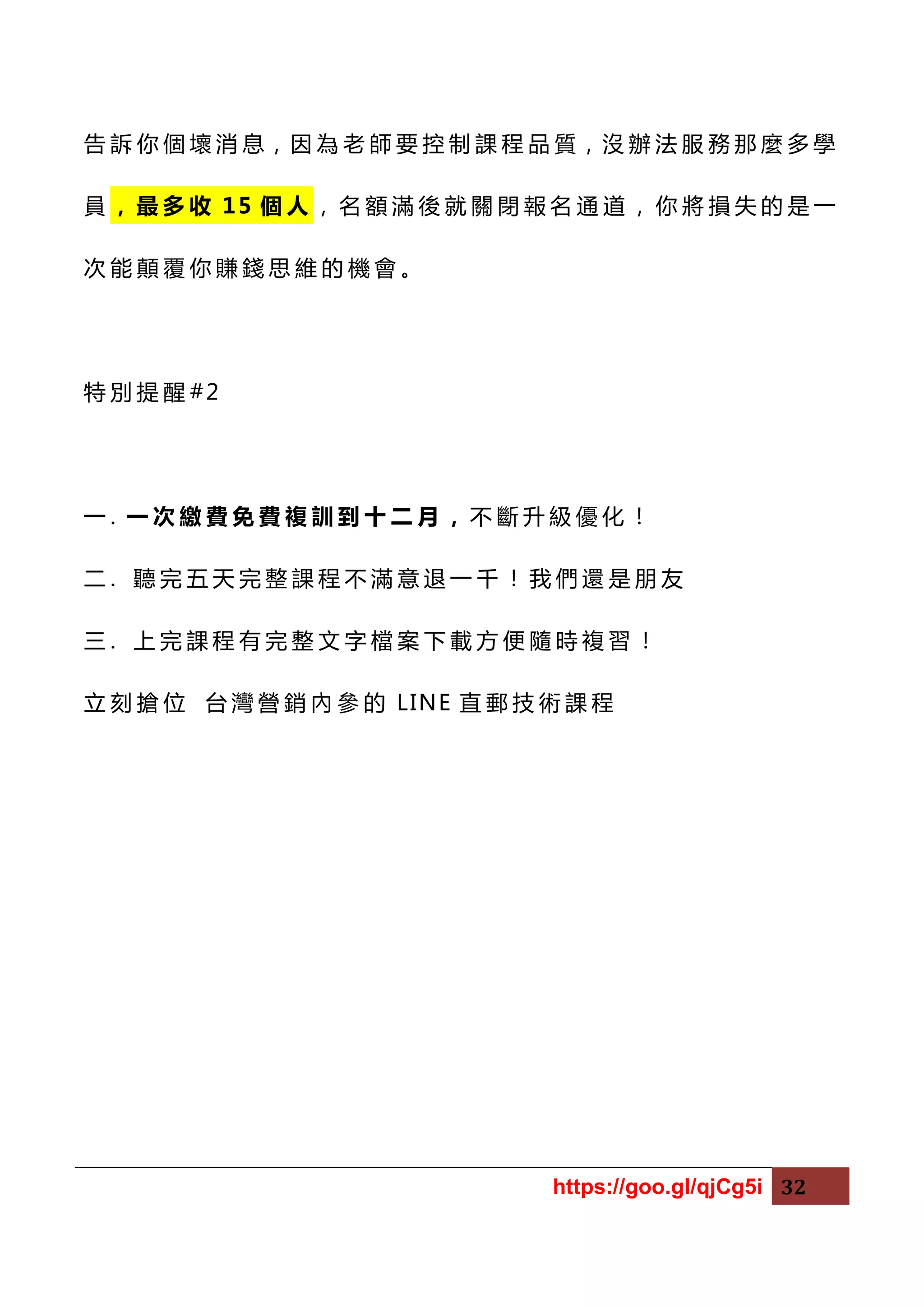 https://goo.gl/qjCg5i 32
告 訴 你 個 壞 消 息，因 為 老 師 要 控 制 課 程 品 質，沒 辦 法 服 務 那 麼 多 學
員 ， 最 多 收 15 個 人 ， 名 額 滿 後 就 關 閉 報 名 通 道 ， 你 將 損 失 的 是 一
次 能 顛 覆 你 賺 錢 思 維 的 機 會 。
特 別 提 醒 #2
一 . 一 次 繳 費 免 費 複 訓 到 十 二 月 ， 不 斷 升 級 優 化 ！
二 . 聽 完 五 天 完 整 課 程 不 滿 意 退 一 千 ！ 我 們 還 是 朋 友
三 . 上 完 課 程 有 完 整 文 字 檔 案 下 載 方 便 隨 時 複 習 ！
立 刻 搶 位 台 灣 營 銷 內 參 的 LINE 直 郵 技 術 課 程
 