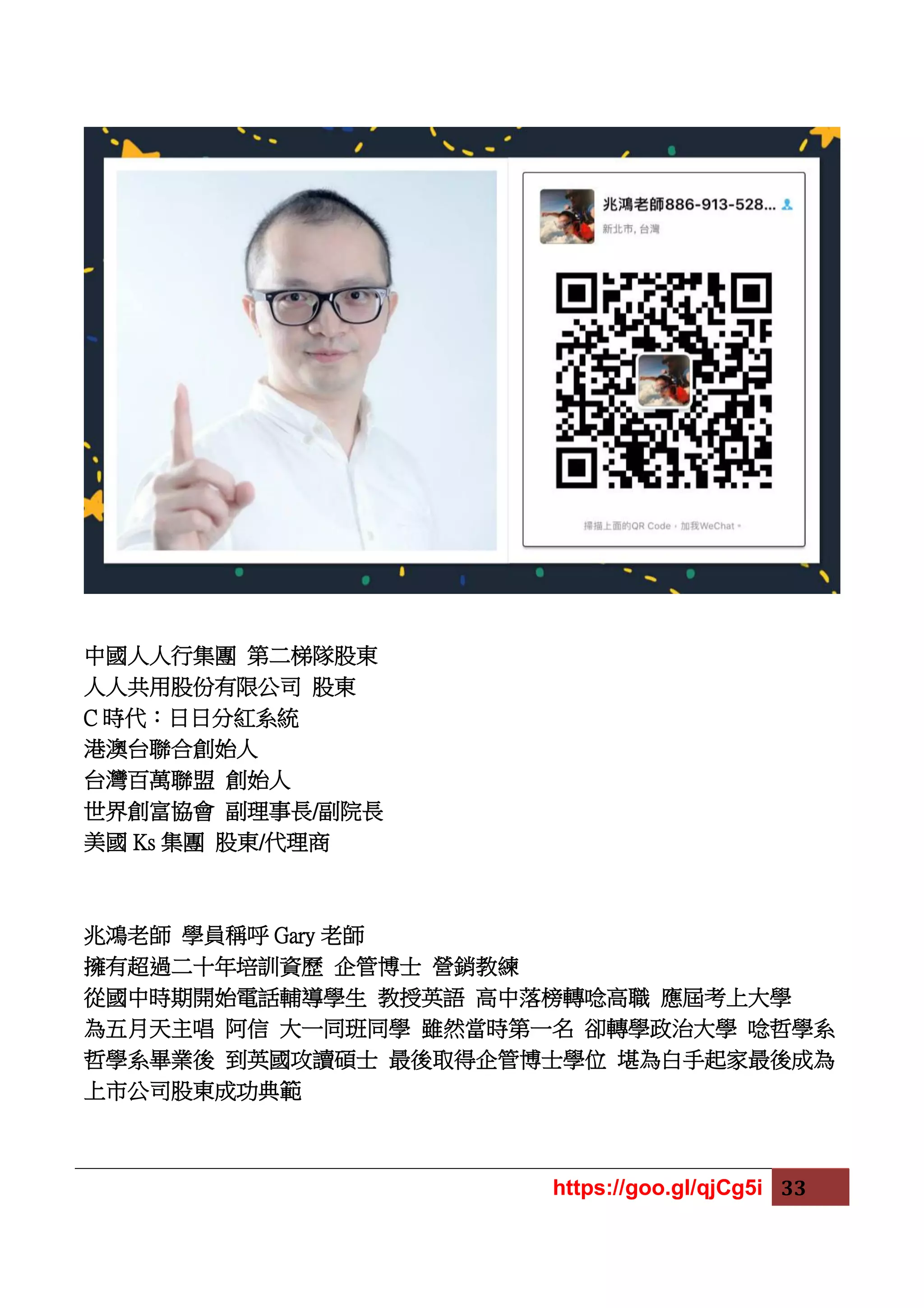 https://goo.gl/qjCg5i 33
中國人人行集團 第二梯隊股東
人人共用股份有限公司 股東
C 時代：日日分紅系統
港澳台聯合創始人
台灣百萬聯盟 創始人
世界創富協會 副理事長/副院長
美國 Ks 集團 股東/代理商
兆鴻老師 學員稱呼 Gary 老師
擁有超過二十年培訓資歷 企管博士 營銷教練
從國中時期開始電話輔導學生 教授英語 高中落榜轉唸高職 應屆考上大學
為五月天主唱 阿信 大一同班同學 雖然當時第一名 卻轉學政治大學 唸哲學系
哲學系畢業後 到英國攻讀碩士 最後取得企管博士學位 堪為白手起家最後成為
上市公司股東成功典範
 