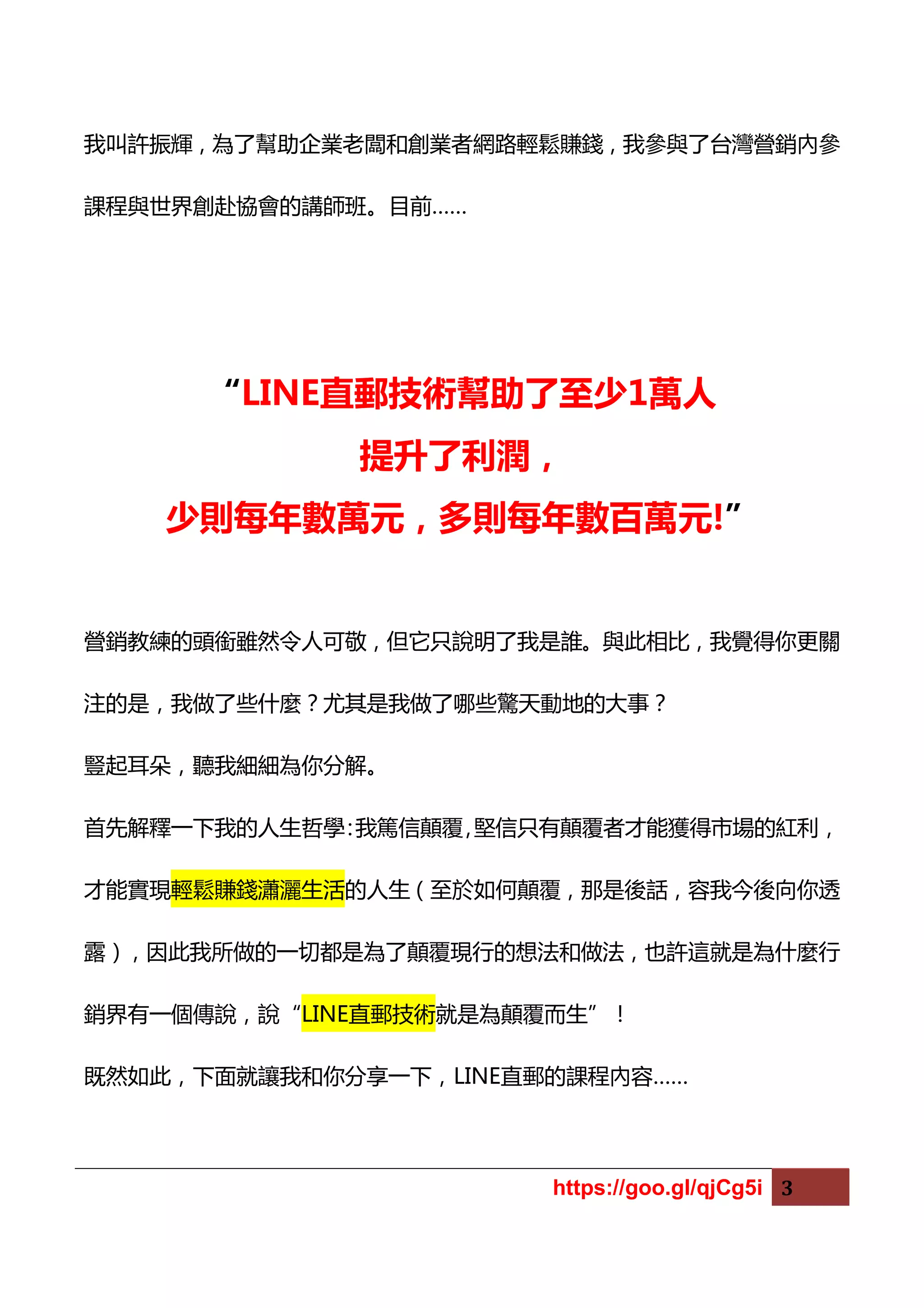 https://goo.gl/qjCg5i 3
我叫許振輝，為了幫助企業老闆和創業者網路輕鬆賺錢，我參與了台灣營銷內參
課程與世界創赴協會的講師班。目前……
“LINE直郵技術幫助了至少1萬人
提升了利潤，
少則每年數萬元，多則每年數百萬元!”
營銷教練的頭銜雖然令人可敬，但它只說明了我是誰。與此相比，我覺得你更關
注的是，我做了些什麼？尤其是我做了哪些驚天動地的大事？
豎起耳朵，聽我細細為你分解。
首先解釋一下我的人生哲學：我篤信顛覆，堅信只有顛覆者才能獲得市場的紅利，
才能實現輕鬆賺錢瀟灑生活的人生（至於如何顛覆，那是後話，容我今後向你透
露），因此我所做的一切都是為了顛覆現行的想法和做法，也許這就是為什麼行
銷界有一個傳說，說“LINE直郵技術就是為顛覆而生”！
既然如此，下面就讓我和你分享一下，LINE直郵的課程內容……
 