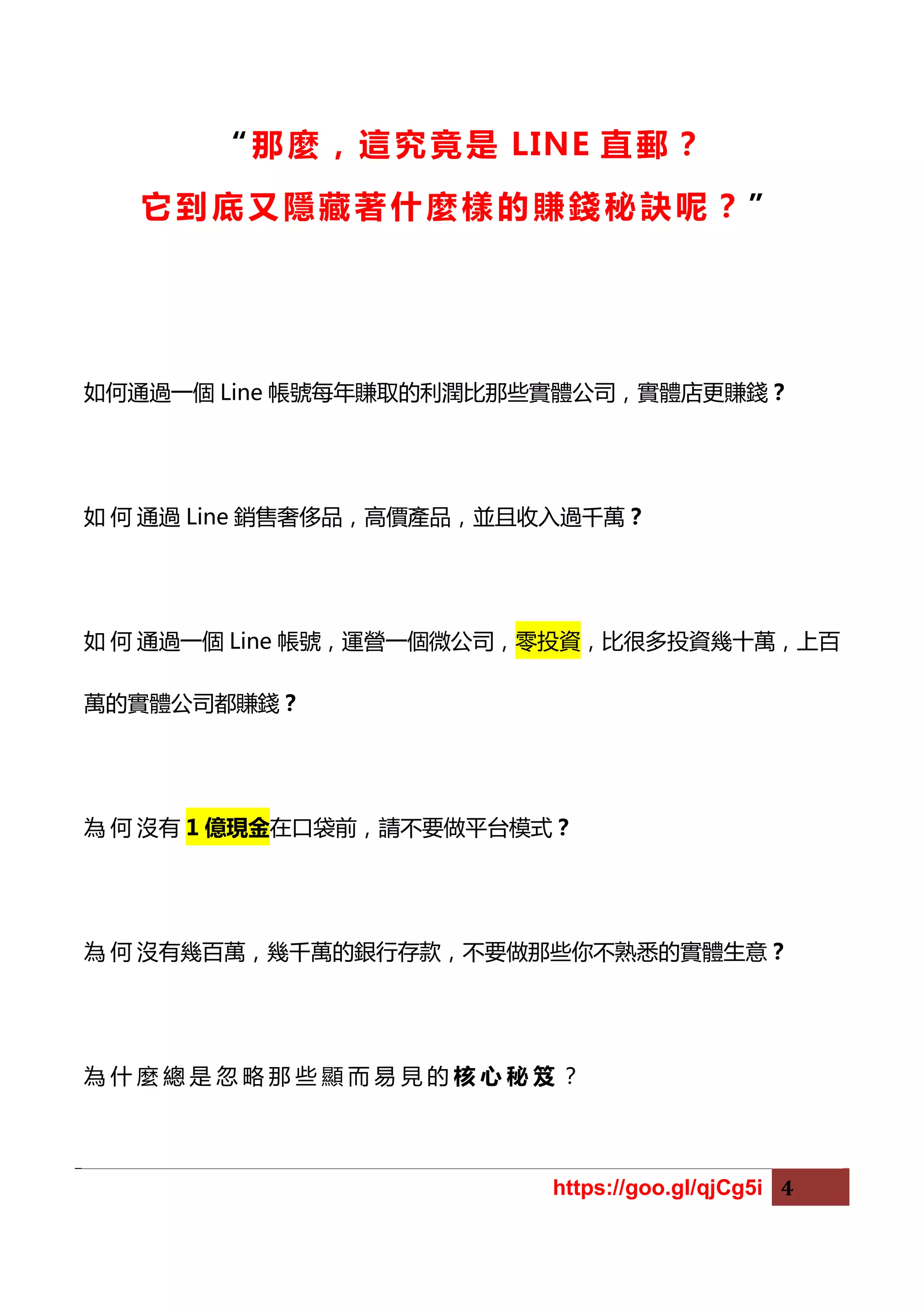https://goo.gl/qjCg5i 4
“那麼，這究竟是 LINE 直郵 ？
它到底又隱藏著什麼樣的賺錢秘訣呢？ ”
如何通過一個 Line 帳號每年賺取的利潤比那些實體公司，實體店更賺錢？
如 何 通過 Line 銷售奢侈品，高價產品，並且收入過千萬？
如 何 通過一個 Line 帳號，運營一個微公司，零投資，比很多投資幾十萬，上百
萬的實體公司都賺錢？
為 何 沒有 1 億現金在口袋前，請不要做平台模式？
為 何 沒有幾百萬，幾千萬的銀行存款，不要做那些你不熟悉的實體生意？
為 什 麼 總 是 忽 略 那 些 顯 而 易 見 的 核 心 秘 笈 ？
 