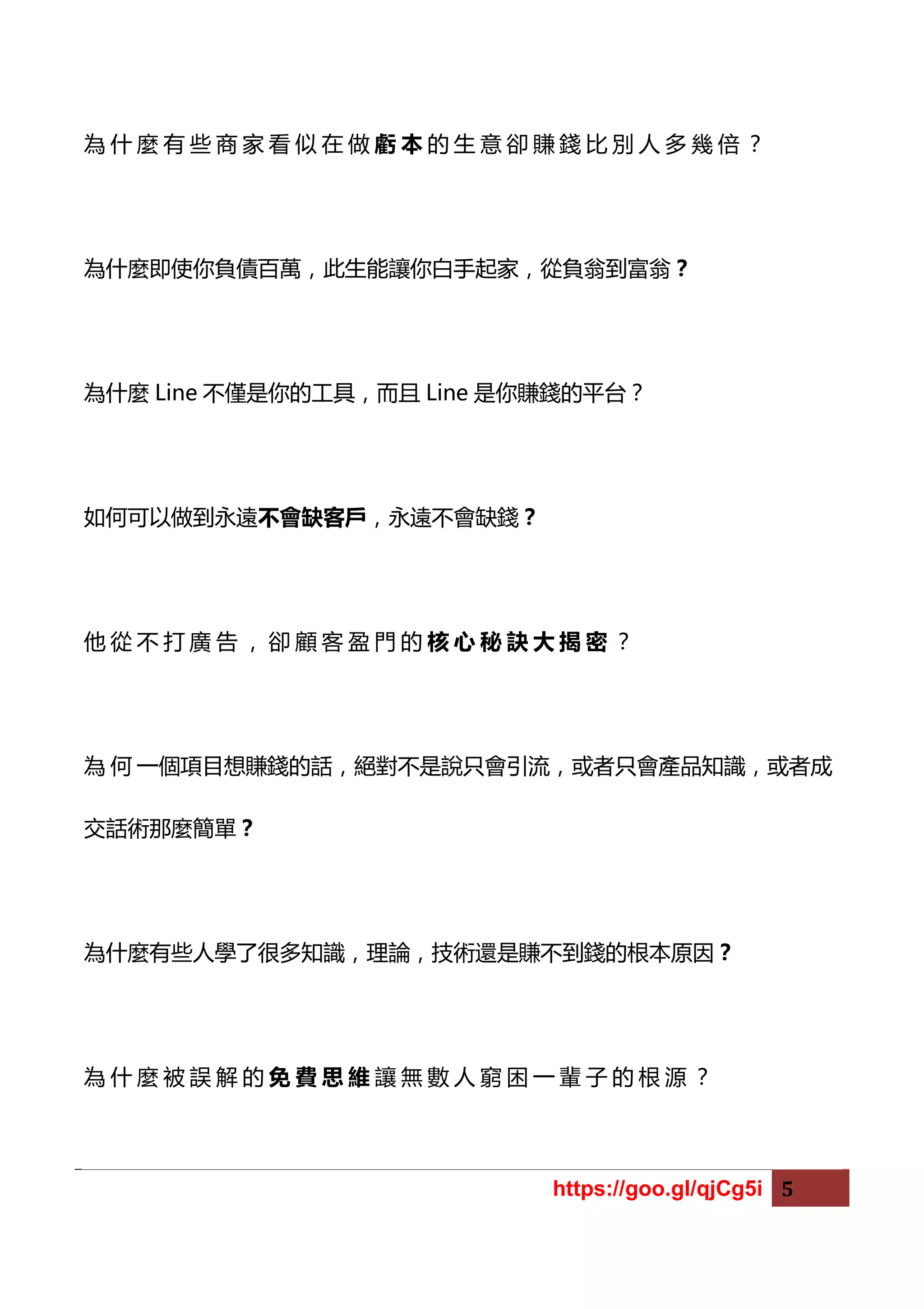 https://goo.gl/qjCg5i 5
為 什 麼 有 些 商 家 看 似 在 做 虧 本 的 生 意 卻 賺 錢 比 別 人 多 幾 倍 ？
為什麼即使你負債百萬，此生能讓你白手起家，從負翁到富翁？
為什麼 Line 不僅是你的工具，而且 Line 是你賺錢的平台？
如何可以做到永遠不會缺客戶，永遠不會缺錢？
他 從 不 打 廣 告 ， 卻 顧 客 盈 門 的 核 心 秘 訣 大 揭 密 ？
為 何 一個項目想賺錢的話，絕對不是說只會引流，或者只會產品知識，或者成
交話術那麼簡單？
為什麼有些人學了很多知識，理論，技術還是賺不到錢的根本原因？
為 什 麼 被 誤 解 的 免 費 思 維 讓 無 數 人 窮 困 一 輩 子 的 根 源 ？
 