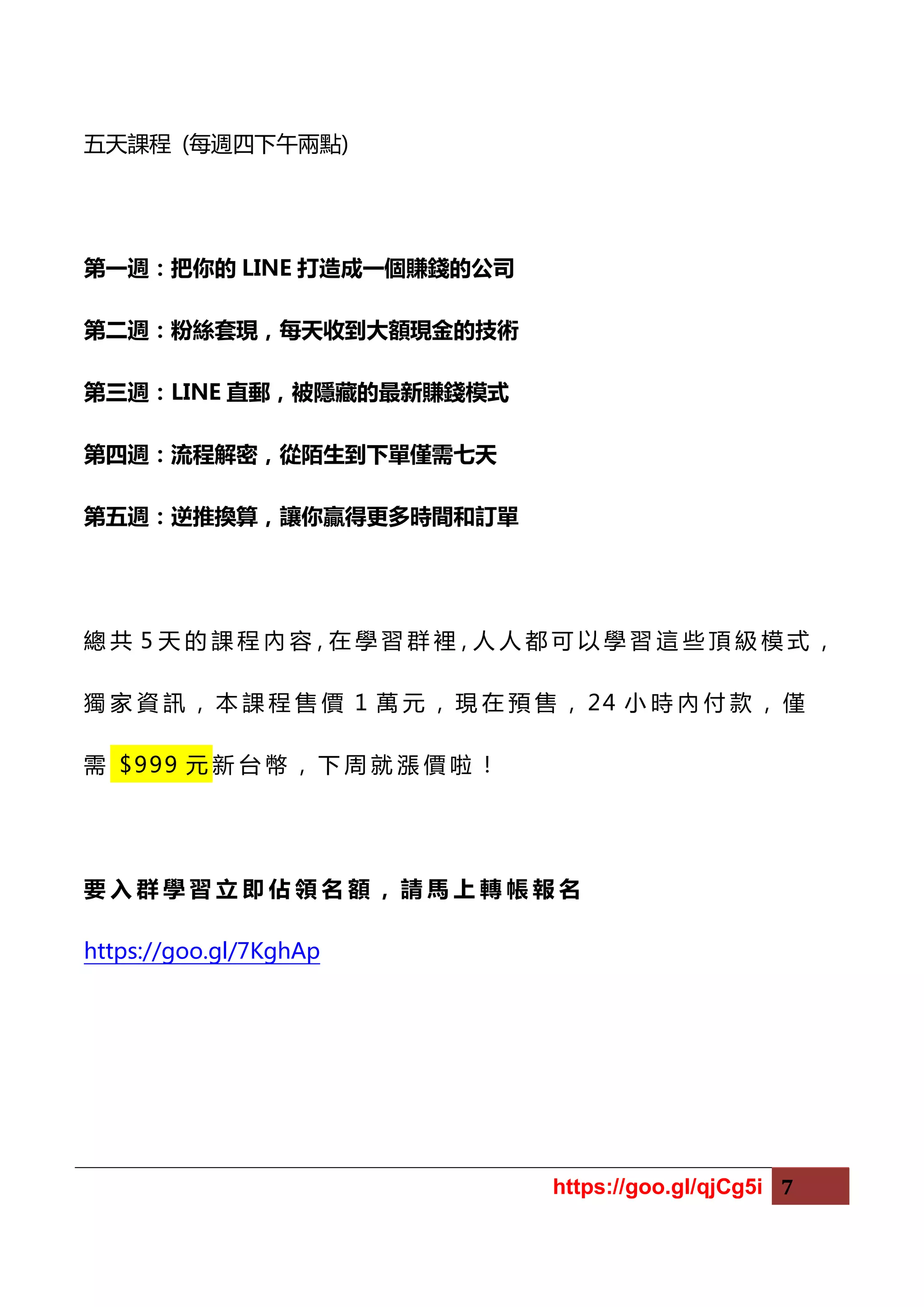 https://goo.gl/qjCg5i 7
五天課程 (每週四下午兩點)
第一週：把你的 LINE 打造成一個賺錢的公司
第二週：粉絲套現，每天收到大額現金的技術
第三週：LINE 直郵，被隱藏的最新賺錢模式
第四週：流程解密，從陌生到下單僅需七天
第五週：逆推換算，讓你贏得更多時間和訂單
總 共 5 天 的 課 程 內 容，在 學 習 群 裡，人 人 都 可 以 學 習 這 些 頂 級 模 式 ，
獨 家 資 訊 ， 本 課 程 售 價 1 萬 元 ， 現 在 預 售 ， 24 小 時 內 付 款 ， 僅
需 $999 元 新 台 幣 ， 下 周 就 漲 價 啦 ！
要 入 群 學 習 立 即 佔 領 名 額 ， 請 馬 上 轉 帳 報 名
https://goo.gl/7KghAp
 