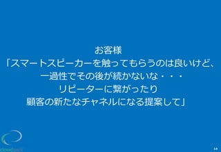 お客様
「スマートスピーカーを触ってもらうのは良良いけど、
⼀一過性でその後が続かないな・・・
リピーターに繋がったり
顧客の新たなチャネルになる提案して」
14
 