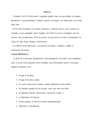 WEB 2.0
El término Web 2.0 o Web social1 comprende aquellos sitios web que facilitan el compartir
información, la interoperabilidad, el diseño centrado en el usuario y la colaboración en la World
Wide Web.
Un sitio Web 2.0 permite a los usuarios interactuar y colaborar entre sí, como creadores de
contenido, en una comunidad virtual. Ejemplos de la Web 2.0 son las comunidades web, los
servicios web, las aplicaciones Web, los servicios de red social, los servicios de alojamiento de
videos, las wikis, blogs, mashups y folcsonomías.
La evolución de las aplicaciones, que pasan de ser estáticas a dinámicas, implica la
colaboración del usuario.
CARACTERISTICAS
La Web 2.0 se caracteriza principalmente por la participación del usuario como contribuidor
activo y no solo como espectador de los contenidos de la Web (usuario pasivo). Esto queda
reflejado en aspectos como:
 El auge de los blogs.
 El auge de las redes sociales.
 Las webs creadas por los usuarios, usando plataformas de auto-edición.
 El contenido agregado por los usuarios como valor clave de la Web.
 El etiquetado colectivo (folcsonomía, marcadores sociales...).
 La importancia del long tail.
 El beta perpetuo: la Web 2.0 se inventa permanentemente.
 Aplicaciones web dinámicas.
 