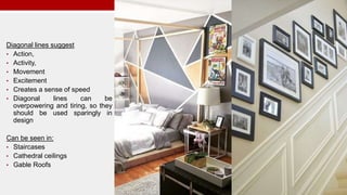 Diagonal lines suggest
• Action,
• Activity,
• Movement
• Excitement
• Creates a sense of speed
• Diagonal lines can be
overpowering and tiring, so they
should be used sparingly in
design
Can be seen in:
• Staircases
• Cathedral ceilings
• Gable Roofs
 