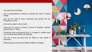• Line sets form and shape.
• Line is responsible for harmony, contrast and unity in interior
design.
• Line can be used to show movement and guides the eye
throughout a room.
• Line can be used to show mood.
• Lines can be used to convey a sense of strength, serenity,
gracefulness, or action.
• Combining lines and placing them in a design in certain ways
can create specific effects and feelings.
• The use of line can also have an effect on how space is
perceived.
• Different types of lines have different effects on design.
 