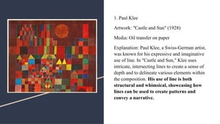 1. Paul Klee
Artwork: "Castle and Sun" (1928)
Media: Oil transfer on paper
Explanation: Paul Klee, a Swiss-German artist,
was known for his expressive and imaginative
use of line. In "Castle and Sun," Klee uses
intricate, intersecting lines to create a sense of
depth and to delineate various elements within
the composition. His use of line is both
structural and whimsical, showcasing how
lines can be used to create patterns and
convey a narrative.
 