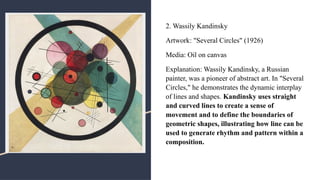 2. Wassily Kandinsky
Artwork: "Several Circles" (1926)
Media: Oil on canvas
Explanation: Wassily Kandinsky, a Russian
painter, was a pioneer of abstract art. In "Several
Circles," he demonstrates the dynamic interplay
of lines and shapes. Kandinsky uses straight
and curved lines to create a sense of
movement and to define the boundaries of
geometric shapes, illustrating how line can be
used to generate rhythm and pattern within a
composition.
 